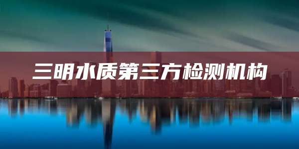 三明水质第三方检测机构