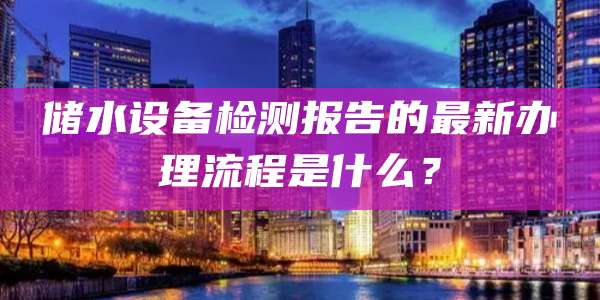 储水设备检测报告的最新办理流程是什么？