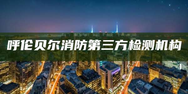 呼伦贝尔消防第三方检测机构