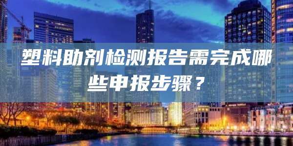塑料助剂检测报告需完成哪些申报步骤？