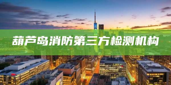 葫芦岛消防第三方检测机构