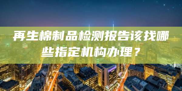 再生棉制品检测报告该找哪些指定机构办理？