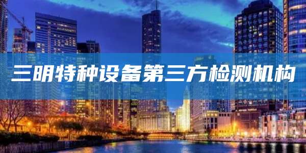 三明特种设备第三方检测机构