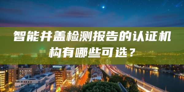 智能井盖检测报告的认证机构有哪些可选？