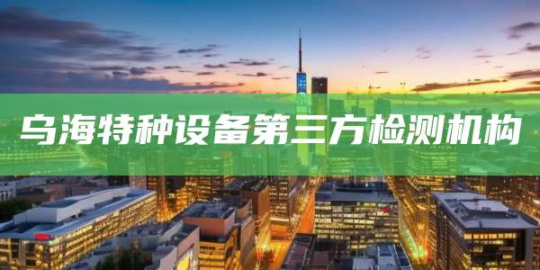 乌海特种设备第三方检测机构