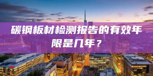 碳钢板材检测报告的有效年限是几年?