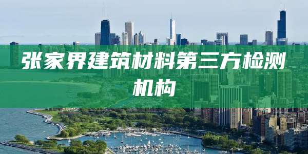 张家界建筑材料第三方检测机构