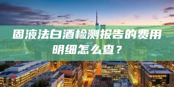 固液法白酒检测报告的费用明细怎么查?