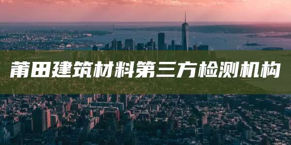莆田建筑材料第三方检测机构