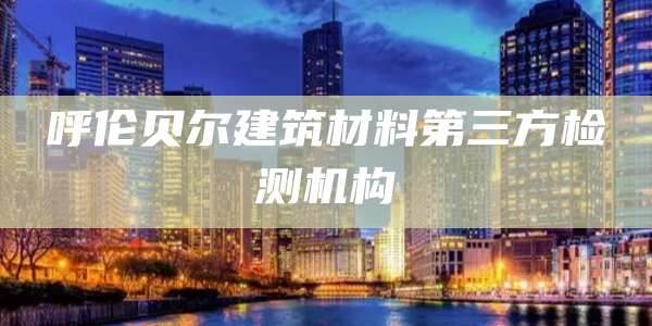 呼伦贝尔建筑材料第三方检测机构