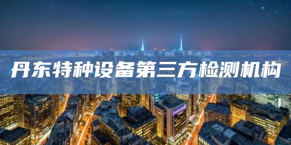 丹东特种设备第三方检测机构