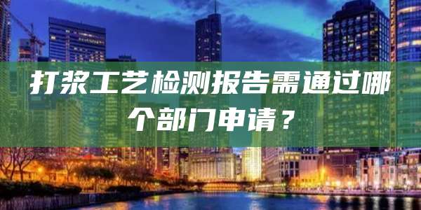 打浆工艺检测报告需通过哪个部门申请?