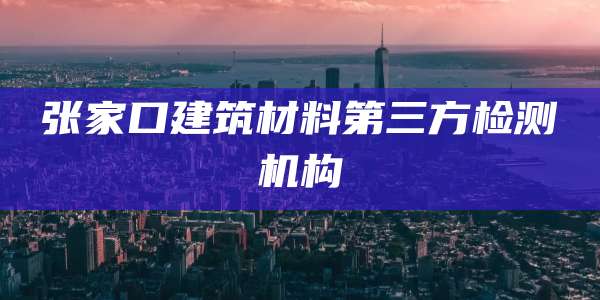 张家口建筑材料第三方检测机构