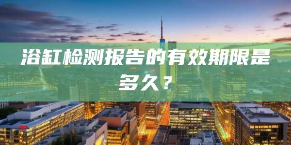 浴缸检测报告的有效期限是多久？