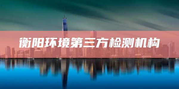衡阳环境第三方检测机构