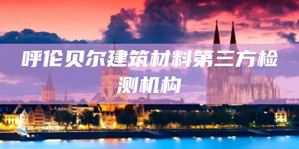 呼伦贝尔建筑材料第三方检测机构
