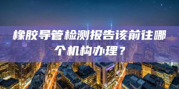 橡胶导管检测报告该前往哪个机构办理？