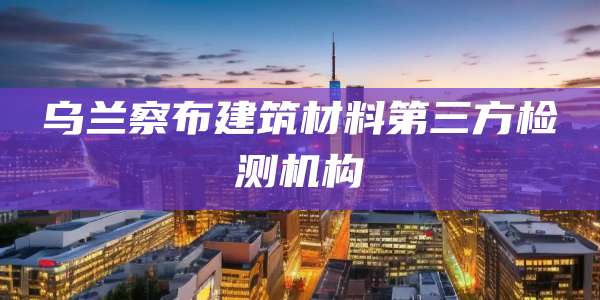 乌兰察布建筑材料第三方检测机构