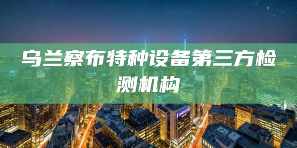 乌兰察布特种设备第三方检测机构