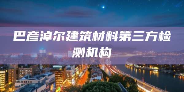 巴彦淖尔建筑材料第三方检测机构