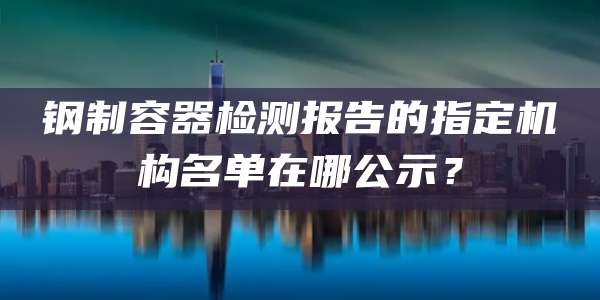 钢制容器检测报告的指定机构名单在哪公示？