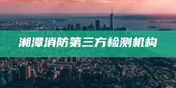 湘潭消防第三方检测机构