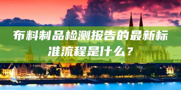 布料制品检测报告的最新标准流程是什么?