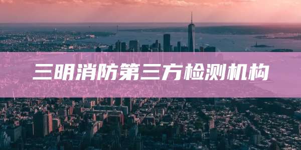 三明消防第三方检测机构