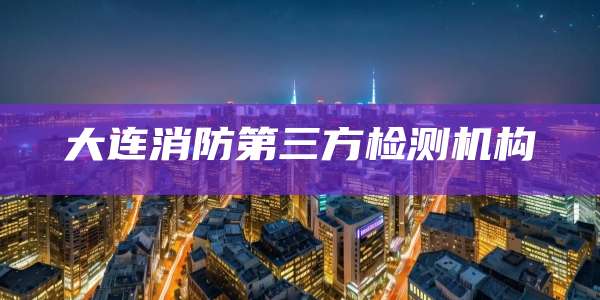 大连消防第三方检测机构