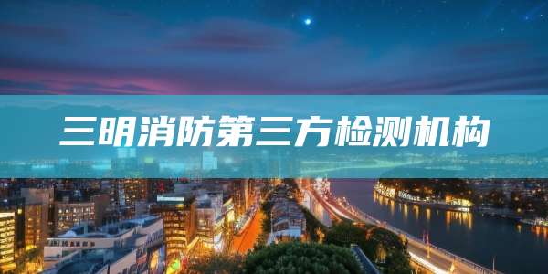 三明消防第三方检测机构