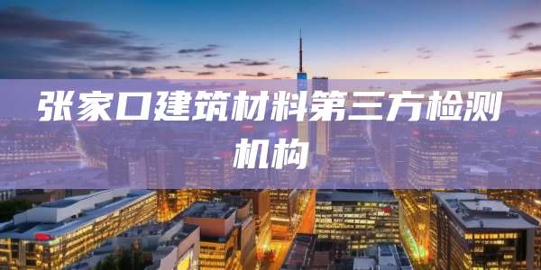 张家口建筑材料第三方检测机构