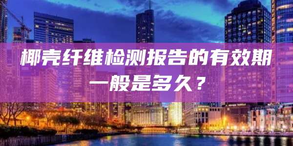 椰壳纤维检测报告的有效期一般是多久？