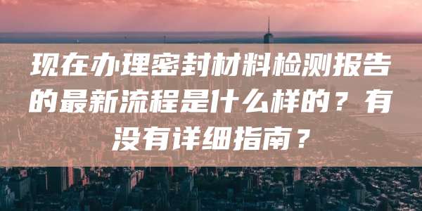 现在办理密封材料检测报告的最新流程是什么样的？有没有详细指南？