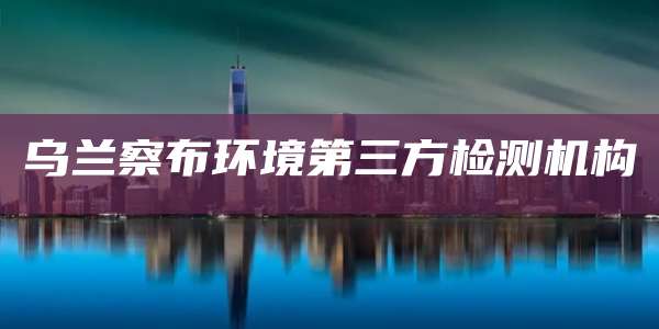 乌兰察布环境第三方检测机构