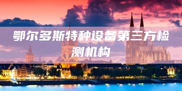 鄂尔多斯特种设备第三方检测机构