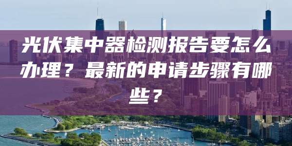 光伏集中器检测报告要怎么办理?最新的申请步骤有哪些?