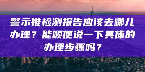 警示锥检测报告应该去哪儿办理？能顺便说一下具体的办理步骤吗？