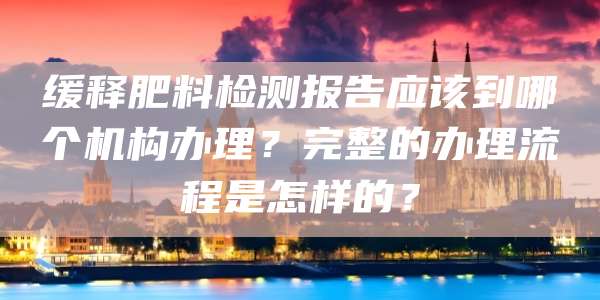 缓释肥料检测报告应该到哪个机构办理?完整的办理流程是怎样的?