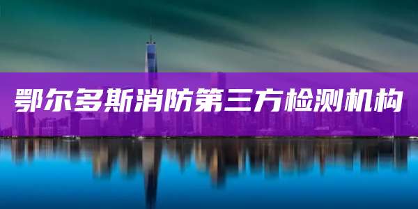 鄂尔多斯消防第三方检测机构