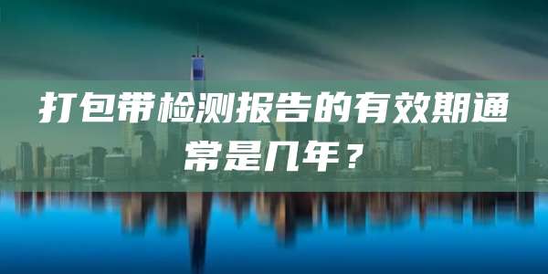 打包带检测报告的有效期通常是几年?
