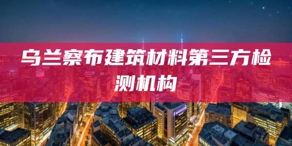乌兰察布建筑材料第三方检测机构