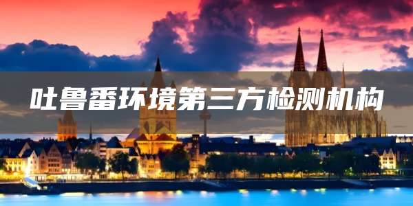 吐鲁番环境第三方检测机构