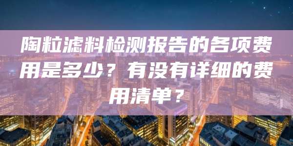 陶粒滤料检测报告的各项费用是多少？有没有详细的费用清单？