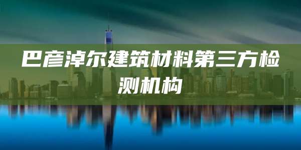 巴彦淖尔建筑材料第三方检测机构