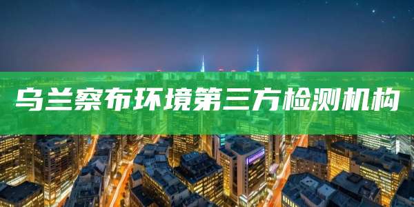 乌兰察布环境第三方检测机构