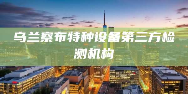 乌兰察布特种设备第三方检测机构