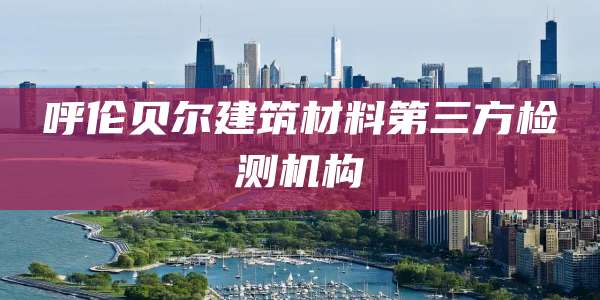 呼伦贝尔建筑材料第三方检测机构