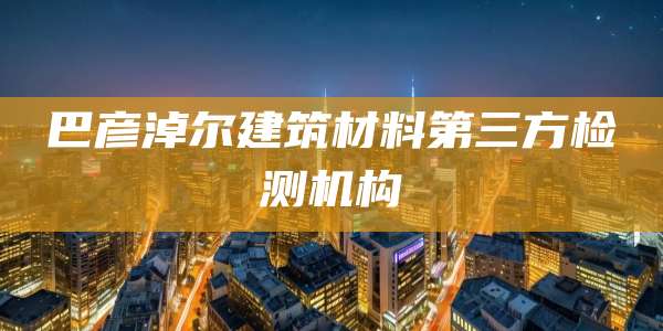 巴彦淖尔建筑材料第三方检测机构