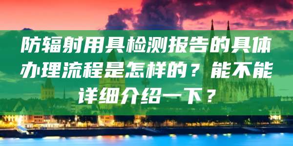 防辐射用具检测报告的具体办理流程是怎样的?能不能详细介绍一下?