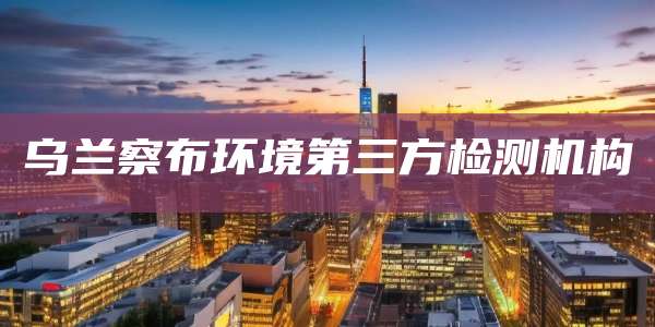 乌兰察布环境第三方检测机构